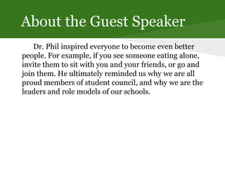 About the Guest Speaker
Dr. Phil inspired everyone to become even better
people. For example, if you see someone eating alone,
invite them to sit with you and your friends, or go and
join them. He ultimately reminded us why we are all
proud members of student council, and why we are the
leaders and role models of our schools.
 