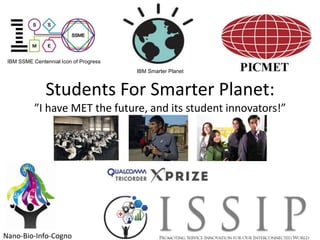 IBM SSME Centennial Icon of Progress
IBM Smarter Planet

Students For Smarter Planet:
”I have MET the future, and its student innovators!”

Nano-Bio-Info-Cogno

 