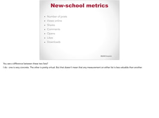 #AASCUcomm
New-school metrics
▪ Number of posts
▪ Views online
▪ Shares
▪ Comments
▪ Opens
▪ Likes
▪ Downloads
You see a difference between these two lists?
I do - one is very concrete. The other is pretty virtual. But that doesn’t mean that any measurement on either list is less valuable than another.
 