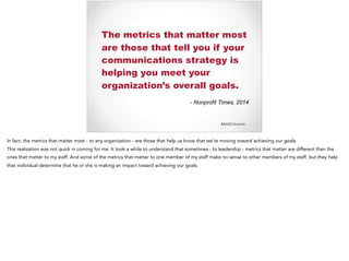 #AASCUcomm
The metrics that matter most
are those that tell you if your
communications strategy is
helping you meet your
organization’s overall goals.
- Nonprofit Times, 2014
In fact, the metrics that matter most - to any organization - are those that help us know that we’re moving toward achieving our goals.
This realization was not quick in coming for me. It took a while to understand that sometimes - to leadership - metrics that matter are different than the
ones that matter to my staff. And some of the metrics that matter to one member of my staff make no sense to other members of my staff, but they help
that individual determine that he or she is making an impact toward achieving our goals.
 