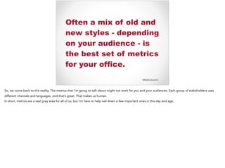 #AASCUcomm
Often a mix of old and
new styles - depending
on your audience - is
the best set of metrics
for your office.
So, we come back to this reality. The metrics that I’m going to talk about might not work for you and your audiences. Each group of stakeholders uses
different channels and languages, and that’s great. That makes us human.
In short, metrics are a vast grey area for all of us, but I’m here to help nail down a few important ones in this day and age.
 