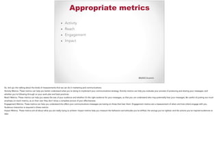 #AASCUcomm
Appropriate metrics
▪ Activity
▪ Reach
▪ Engagement
▪ Impact
So, let’s go into talking about the kinds of measurements that we can do in marketing and communications.
Activity Metrics. These metrics can help you better understand what you’re doing to implement your communications strategy. Activity metrics can help you evaluate your process of producing and sharing your messages, and
whether you’re following through on your work plan and best practices.
Reach Metrics. These metrics can help you assess the size of your audience and whether it’s the right audience for your messages, so that you can understand who may potentially hear your messages. Be careful of putting too much
emphasis on reach metrics, as on their own they don’t show a complete picture of your effectiveness.
Engagement Metrics. These metrics can help you understand the effect your communications messages are having on those that hear them. Engagement metrics are a measurement of when and how others engage with you.
Audience interaction is required in these metrics.
Impact Metrics. These metrics are all about what you are really trying to achieve. Impact metrics help you measure the behaviors and attitudes you’ve shifted, the wrongs you’ve righted, and the actions you’ve inspired audiences to
take.
 