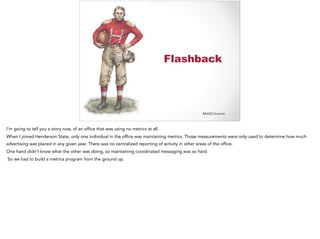#AASCUcomm
Flashback
I’m going to tell you a story now, of an office that was using no metrics at all.
When I joined Henderson State, only one individual in the office was maintaining metrics. Those measurements were only used to determine how much
advertising was placed in any given year. There was no centralized reporting of activity in other areas of the office.
One hand didn’t know what the other was doing, so maintaining coordinated messaging was so hard.
So we had to build a metrics program from the ground up.
 