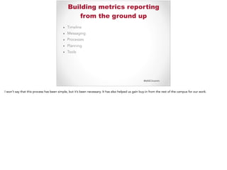 #AASCUcomm
Building metrics reporting
from the ground up
▪ Timeline
▪ Messaging
▪ Processes
▪ Planning
▪ Tools
I won’t say that this process has been simple, but it’s been necessary. It has also helped us gain buy-in from the rest of the campus for our work.
 