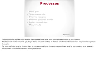 #AASCUcomm
Processes
▪ Define goals
▪ Tie into strategic plan
▪ Determine messaging
▪ Determine appropriate channels
▪ Produce communication
▪ Measure results
That communication brief also helps us design the process we follow to get to the important measurements for each campaign.
We sit down with each of our clients - yes, they’re clients - who wants our help. It’s the most consultative and comprehensive and productive way we can
do our jobs.
The comm brief helps us get to the point where we can determine which of the metrics matter and make sense for each campaign, so we really can’t
accomplish the measurement without the planning beforehand.
 