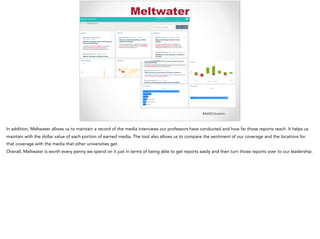#AASCUcomm
Meltwater
In addition, Meltwater allows us to maintain a record of the media interviews our professors have conducted and how far those reports reach. It helps us
maintain with the dollar value of each portion of earned media. The tool also allows us to compare the sentiment of our coverage and the locations for
that coverage with the media that other universities get.
Overall, Meltwater is worth every penny we spend on it just in terms of being able to get reports easily and then turn those reports over to our leadership.
 