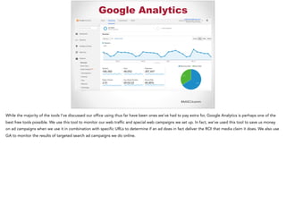 #AASCUcomm
Google Analytics
While the majority of the tools I’ve discussed our office using thus far have been ones we’ve had to pay extra for, Google Analytics is perhaps one of the
best free tools possible. We use this tool to monitor our web traffic and special web campaigns we set up. In fact, we’ve used this tool to save us money
on ad campaigns when we use it in combination with specific URLs to determine if an ad does in fact deliver the ROI that media claim it does. We also use
GA to monitor the results of targeted search ad campaigns we do online.
 