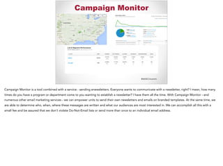 #AASCUcomm
Campaign Monitor
Campaign Monitor is a tool combined with a service - sending enewsletters. Everyone wants to communicate with a newsletter, right? I mean, how many
times do you have a program or department come to you wanting to establish a newsletter? I have them all the time. With Campaign Monitor - and
numerous other email marketing services - we can empower units to send their own newsletters and emails on branded templates. At the same time, we
are able to determine who, when, where these messages are written and what our audiences are most interested in. We can accomplish all this with a
small fee and be assured that we don’t violate Do-Not-Email lists or send more than once to an individual email address.
 