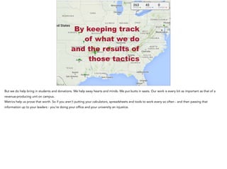 #AASCUcomm
By keeping track
of what we do
and the results of
those tactics
But we do help bring in students and donations. We help sway hearts and minds. We put butts in seats. Our work is every bit as important as that of a
revenue-producing unit on campus.
Metrics help us prove that worth. So if you aren’t putting your calculators, spreadsheets and tools to work every so often - and then passing that
information up to your leaders - you’re doing your office and your university an injustice.
 