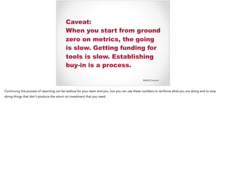 #AASCUcomm
Caveat:
When you start from ground
zero on metrics, the going
is slow. Getting funding for
tools is slow. Establishing
buy-in is a process.
Continuing the process of reporting can be tedious for your team and you, but you can use these numbers to reinforce what you are doing and to stop
doing things that don’t produce the return on investment that you need.
 