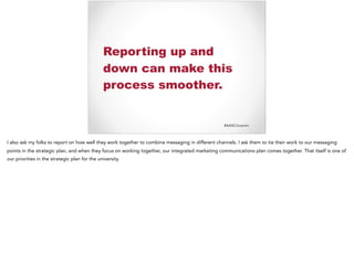 #AASCUcomm
Reporting up and
down can make this
process smoother.
I also ask my folks to report on how well they work together to combine messaging in different channels. I ask them to tie their work to our messaging
points in the strategic plan, and when they focus on working together, our integrated marketing communications plan comes together. That itself is one of
our priorities in the strategic plan for the university.
 