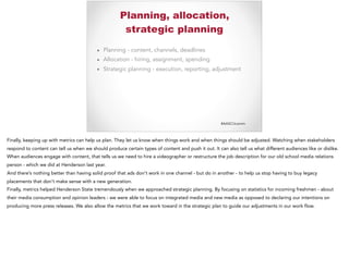 #AASCUcomm
Planning, allocation,
strategic planning
▪ Planning - content, channels, deadlines
▪ Allocation - hiring, assignment, spending
▪ Strategic planning - execution, reporting, adjustment
Finally, keeping up with metrics can help us plan. They let us know when things work and when things should be adjusted. Watching when stakeholders
respond to content can tell us when we should produce certain types of content and push it out. It can also tell us what different audiences like or dislike.
When audiences engage with content, that tells us we need to hire a videographer or restructure the job description for our old school media relations
person - which we did at Henderson last year.
And there’s nothing better than having solid proof that ads don’t work in one channel - but do in another - to help us stop having to buy legacy
placements that don’t make sense with a new generation.
Finally, metrics helped Henderson State tremendously when we approached strategic planning. By focusing on statistics for incoming freshmen - about
their media consumption and opinion leaders - we were able to focus on integrated media and new media as opposed to declaring our intentions on
producing more press releases. We also allow the metrics that we work toward in the strategic plan to guide our adjustments in our work flow.
 