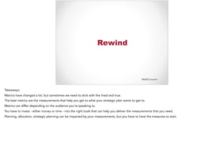 #AASCUcomm
Rewind
Takeaways:
Metrics have changed a lot, but sometimes we need to stick with the tried and true.
The best metrics are the measurements that help you get to what your strategic plan wants to get to.
Metrics can differ depending on the audience you’re speaking to.
You have to invest - either money or time - into the right tools that can help you deliver the measurements that you need.
Planning, allocation, strategic planning can be impacted by your measurements, but you have to have the measures to start.
 