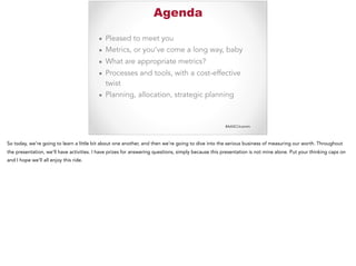 #AASCUcomm
Agenda
▪ Pleased to meet you
▪ Metrics, or you’ve come a long way, baby
▪ What are appropriate metrics?
▪ Processes and tools, with a cost-effective
twist
▪ Planning, allocation, strategic planning
So today, we’re going to learn a little bit about one another, and then we’re going to dive into the serious business of measuring our worth. Throughout
the presentation, we’ll have activities. I have prizes for answering questions, simply because this presentation is not mine alone. Put your thinking caps on
and I hope we’ll all enjoy this ride.
 