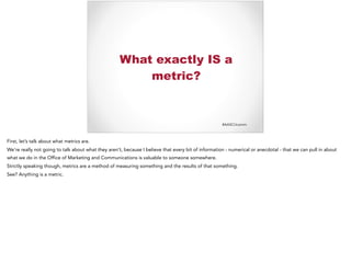 #AASCUcomm
What exactly IS a
metric?
First, let’s talk about what metrics are.
We’re really not going to talk about what they aren’t, because I believe that every bit of information - numerical or anecdotal - that we can pull in about
what we do in the Office of Marketing and Communications is valuable to someone somewhere.
Strictly speaking though, metrics are a method of measuring something and the results of that something.
See? Anything is a metric.
 