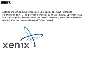 Xenix

Xenix es una versión descontinuada del Unix sistema operativo , licenciado
por Microsoft de AT & T Corporation a finales de 1970. La Santa Cruz Operation (SCO)
más tarde adquirido derechos exclusivos sobre el software, y eventualmente sustituida
con SCO UNIX (ahora conocido comoSCO OpenServer).
 