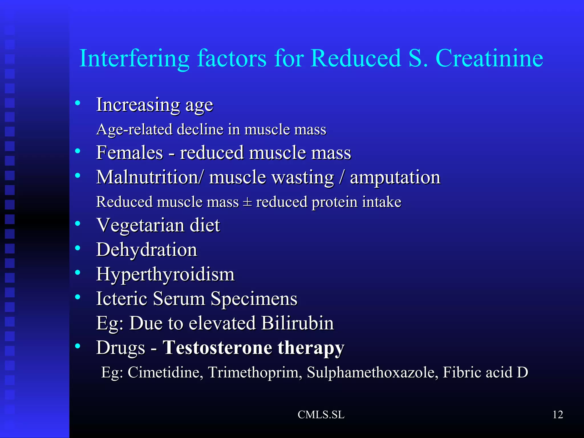 Interfering factors for Reduced S. Creatinine
• Increasing ageIncreasing age
Age-related decline in muscle massAge-related decline in muscle mass
• Females - reduced muscle massFemales - reduced muscle mass
• Malnutrition/ muscle wasting / amputationMalnutrition/ muscle wasting / amputation
Reduced muscle mass ± reduced protein intakeReduced muscle mass ± reduced protein intake
• Vegetarian dietVegetarian diet
• DehydrationDehydration
• HyperthyroidismHyperthyroidism
• Icteric Serum SpecimensIcteric Serum Specimens
Eg: Due to elevated BilirubinEg: Due to elevated Bilirubin
• Drugs -Drugs - Testosterone therapyTestosterone therapy
Eg: Cimetidine, Trimethoprim, Sulphamethoxazole, Fibric acid DEg: Cimetidine, Trimethoprim, Sulphamethoxazole, Fibric acid D
CMLS.SL 12
 
