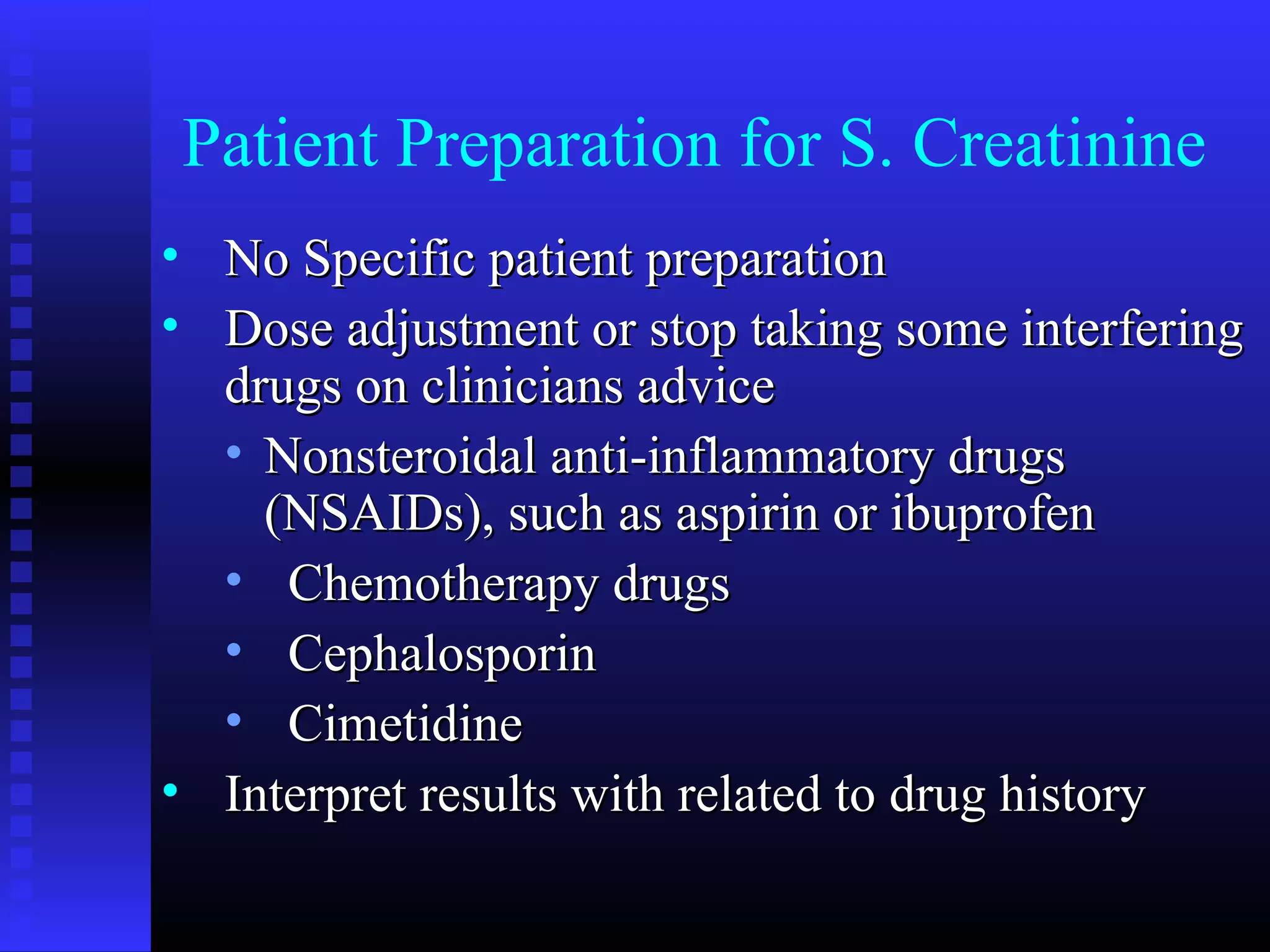 Patient Preparation for S. Creatinine
• No Specific patient preparationNo Specific patient preparation
• Dose adjustment or stop taking some interferingDose adjustment or stop taking some interfering
drugs on clinicians advicedrugs on clinicians advice
• Nonsteroidal anti-inflammatory drugsNonsteroidal anti-inflammatory drugs
(NSAIDs), such as aspirin or ibuprofen(NSAIDs), such as aspirin or ibuprofen
• Chemotherapy drugsChemotherapy drugs
• CephalosporinCephalosporin
• CimetidineCimetidine
• Interpret results with related to drug historyInterpret results with related to drug history
 