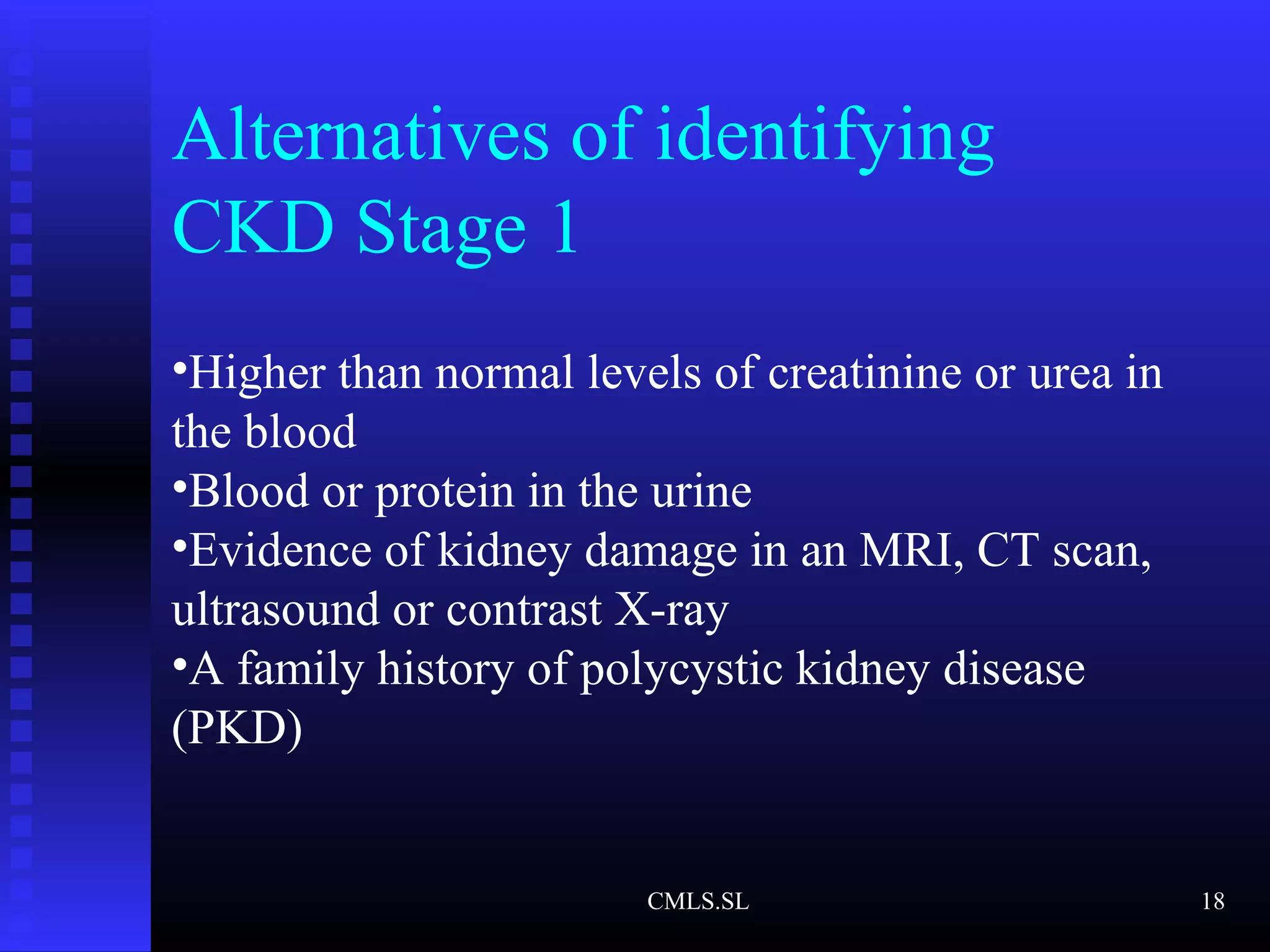 Alternatives of identifying
CKD Stage 1
•Higher than normal levels of creatinine or urea in
the blood
•Blood or protein in the urine
•Evidence of kidney damage in an MRI, CT scan,
ultrasound or contrast X-ray
•A family history of polycystic kidney disease
(PKD)
CMLS.SL 18
 