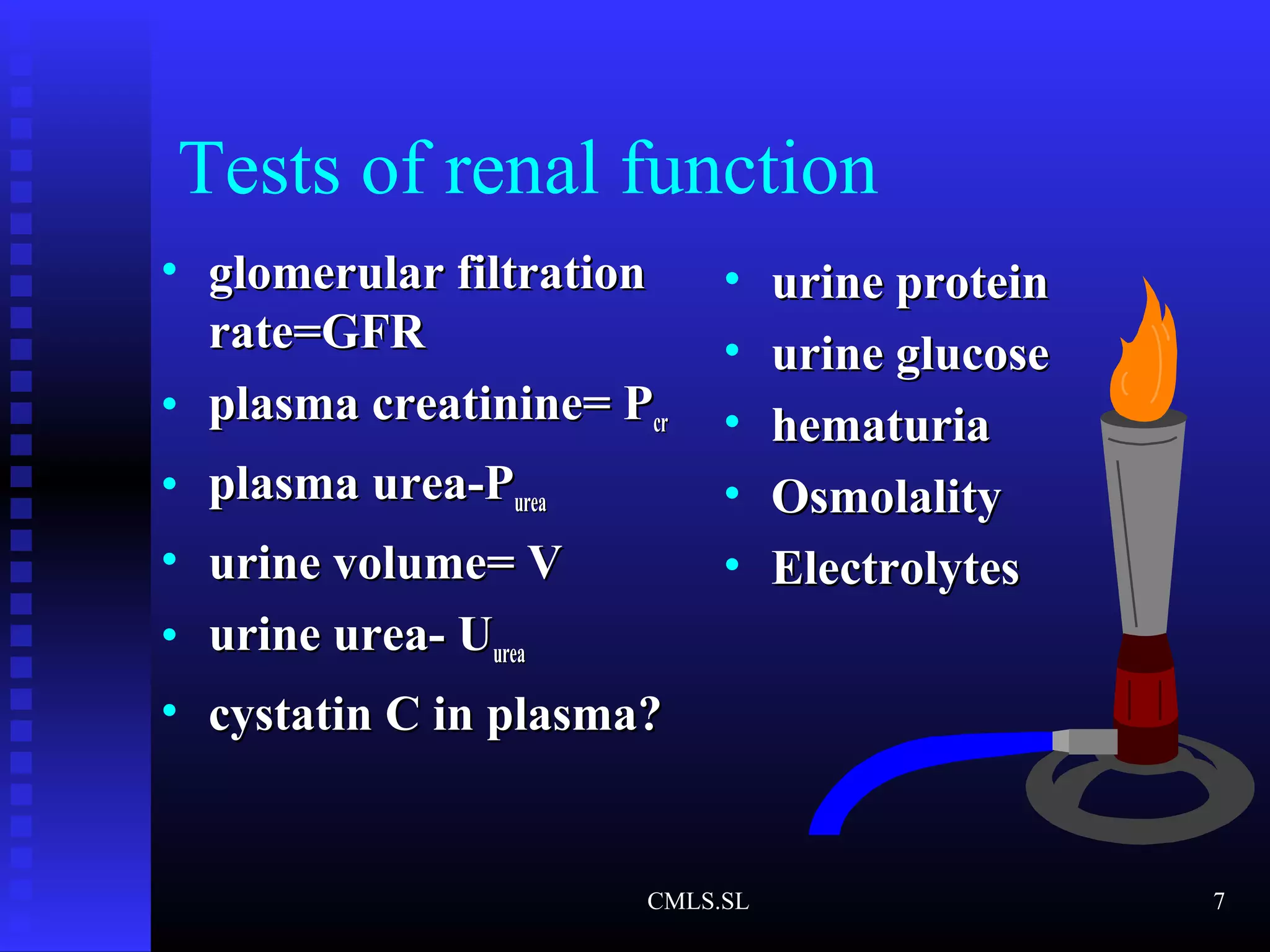 • glomerular filtrationglomerular filtration
rate=GFRrate=GFR
• plasma creatinine= Pplasma creatinine= Pcrcr
• plasma urea-Pplasma urea-Pureaurea
• urine volume= Vurine volume= V
• urine urea- Uurine urea- Uureaurea
• cystatin C in plasma?cystatin C in plasma?
• urine proteinurine protein
• urine glucoseurine glucose
• hematuriahematuria
• OsmolalityOsmolality
• ElectrolytesElectrolytes
Tests of renal function
CMLS.SL 7
 