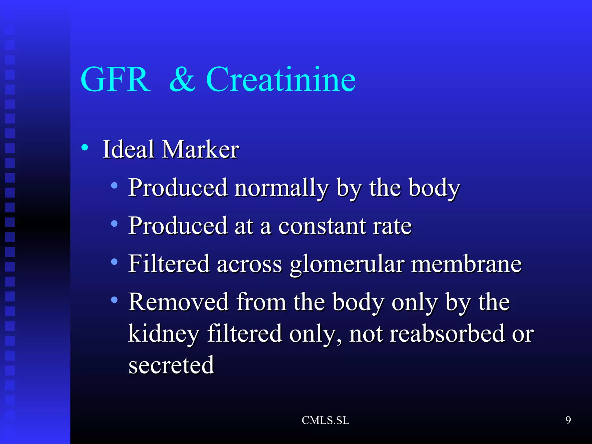 GFR & Creatinine
• Ideal MarkerIdeal Marker
• Produced normally by the bodyProduced normally by the body
• Produced at a constant rateProduced at a constant rate
• Filtered across glomerular membraneFiltered across glomerular membrane
• Removed from the body only by theRemoved from the body only by the
kidney filtered only, not reabsorbed orkidney filtered only, not reabsorbed or
secretedsecreted
CMLS.SL 9
 