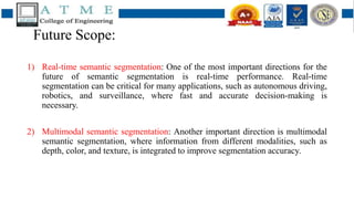 Future Scope:
1) Real-time semantic segmentation: One of the most important directions for the
future of semantic segmentation is real-time performance. Real-time
segmentation can be critical for many applications, such as autonomous driving,
robotics, and surveillance, where fast and accurate decision-making is
necessary.
2) Multimodal semantic segmentation: Another important direction is multimodal
semantic segmentation, where information from different modalities, such as
depth, color, and texture, is integrated to improve segmentation accuracy.
 