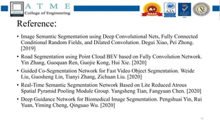Reference:
• Image Semantic Segmentation using Deep Convolutional Nets, Fully Connected
Conditional Random Fields, and Dilated Convolution. Degui Xiao, Pei Zhong.
[2019]
• Road Segmentation using Point Cloud BEV based on Fully Convolution Network.
Yin Zhang, Guoquan Ren, Guojie Kong, Hui Xie. [2020]
• Guided Co-Segmentation Network for Fast Video Object Segmentation. Weide
Liu, Guosheng Lin, Tianyi Zhang, Zichuan Liu. [2020]
• Real-Time Semantic Segmentation Network Based on Lite Reduced Atrous
Spatial Pyramid Pooling Module Group. Yangsheng Tian, Fangyuan Chen. [2020]
• Deep Guidance Network for Biomedical Image Segmentation. Pengshuai Yin, Rui
Yuan, Yiming Cheng, Qinguao Wu. [2020]
16
 