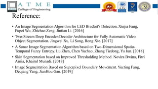 Reference:
• An Image Segmentation Algorithm for LED Bracket's Detection. Xinjia Fang,
Fupei Wu, Zhichao Zeng, Jintian Li. [2016]
• Two-Stream Deep Encoder-Decoder Architecture for Fully Automatic Video
Object Segmentation. Jingwei Xu, Li Song, Rong Xie. [2017]
• A Sonar Image Segmentation Algorithm based on Two-Dimensional Spatio-
Temporal Fuzzy Entropy. Lu Zhen, Chen Yuchao, Zhang Tiedong, Yu Jun. [2018]
• Skin Segmentation based on Improved Thresholding Method. Novira Dwina, Fitri
Arnia, Khairul Munadi. [2018]
• Image Segmentation Based on Superpixel Boundary Movement. Yueting Fang,
Deqiang Yang, JianHou Gan. [2019]
 