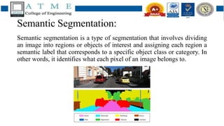 Semantic Segmentation:
Semantic segmentation is a type of segmentation that involves dividing
an image into regions or objects of interest and assigning each region a
semantic label that corresponds to a specific object class or category. In
other words, it identifies what each pixel of an image belongs to.
 