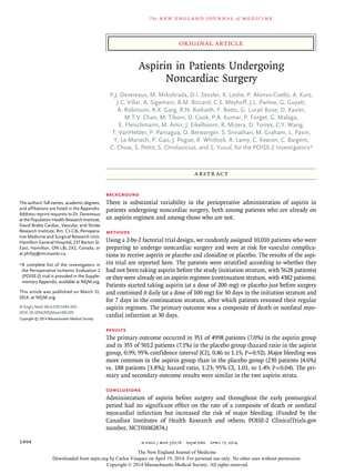 original article
The new engl and jour nal of medicine
n engl j med 370;16 nejm.org april 17, 20141494
Aspirin in Patients Undergoing
Noncardiac Surgery
P.J. Devereaux, M. Mrkobrada, D.I. Sessler, K. Leslie, P. Alonso-Coello, A. Kurz,
J.C. Villar, A. Sigamani, B.M. Biccard, C.S. Meyhoff, J.L. Parlow, G. Guyatt,
A. Robinson, A.X. Garg, R.N. Rodseth, F. Botto, G. Lurati Buse, D. Xavier,
M.T.V. Chan, M. Tiboni, D. Cook, P.A. Kumar, P. Forget, G. Malaga,
E. Fleischmann, M. Amir, J. Eikelboom, R. Mizera, D. Torres, C.Y. Wang,
T. VanHelder, P. Paniagua, O. Berwanger, S. Srinathan, M. Graham, L. Pasin,
Y. Le Manach, P. Gao, J. Pogue, R. Whitlock, A. Lamy, C. Kearon, C. Baigent,
C. Chow, S. Pettit, S. Chrolavicius, and S. Yusuf, for the POISE-2 Investigators*
The authors’ full names, academic degrees,
and affiliations are listed in the Appendix.
Address reprint requests to Dr. Devereaux
atthePopulationHealthResearchInstitute,
David Braley Cardiac, Vascular, and Stroke
Research Institute, Rm. C1-116, Periopera-
tive Medicine and Surgical Research Unit,
Hamilton General Hospital, 237 Barton St.
East, Hamilton, ON L8L 2X2, Canada, or
at philipj@mcmaster.ca.
*	A complete list of the investigators in
the Perioperative Ischemic Evaluation 2
(POISE-2) trial is provided in the Supple-
mentary Appendix, available at NEJM.org.
This article was published on March 31,
2014, at NEJM.org.
N Engl J Med 2014;370:1494-503.
DOI: 10.1056/NEJMoa1401105
Copyright © 2014 Massachusetts Medical Society.
ABSTR ACT
Background
There is substantial variability in the perioperative administration of aspirin in
patients undergoing noncardiac surgery, both among patients who are already on
an aspirin regimen and among those who are not.
Methods
Using a 2-by-2 factorial trial design, we randomly assigned 10,010 patients who were
preparing to undergo noncardiac surgery and were at risk for vascular complica-
tions to receive aspirin or placebo and clonidine or placebo. The results of the aspi-
rin trial are reported here. The patients were stratified according to whether they
had not been taking aspirin before the study (initiation stratum, with 5628 patients)
or they were already on an aspirin regimen (continuation stratum, with 4382 patients).
Patients started taking aspirin (at a dose of 200 mg) or placebo just before surgery
and continued it daily (at a dose of 100 mg) for 30 days in the initiation stratum and
for 7 days in the continuation stratum, after which patients resumed their regular
aspirin regimen. The primary outcome was a composite of death or nonfatal myo-
cardial infarction at 30 days.
Results
The primary outcome occurred in 351 of 4998 patients (7.0%) in the aspirin group
and in 355 of 5012 patients (7.1%) in the placebo group (hazard ratio in the aspirin
group, 0.99; 95% confidence interval [CI], 0.86 to 1.15; P = 0.92). Major bleeding was
more common in the aspirin group than in the placebo group (230 patients [4.6%]
vs. 188 patients [3.8%]; hazard ratio, 1.23; 95% CI, 1.01, to 1.49; P = 0.04). The pri-
mary and secondary outcome results were similar in the two aspirin strata.
Conclusions
Administration of aspirin before surgery and throughout the early postsurgical
period had no significant effect on the rate of a composite of death or nonfatal
myocardial infarction but increased the risk of major bleeding. (Funded by the
Canadian Institutes of Health Research and others; POISE-2 ClinicalTrials.gov
number, NCT01082874.)
The New England Journal of Medicine
Downloaded from nejm.org by Carlos Vasquez on April 19, 2014. For personal use only. No other uses without permission.
Copyright © 2014 Massachusetts Medical Society. All rights reserved.
 