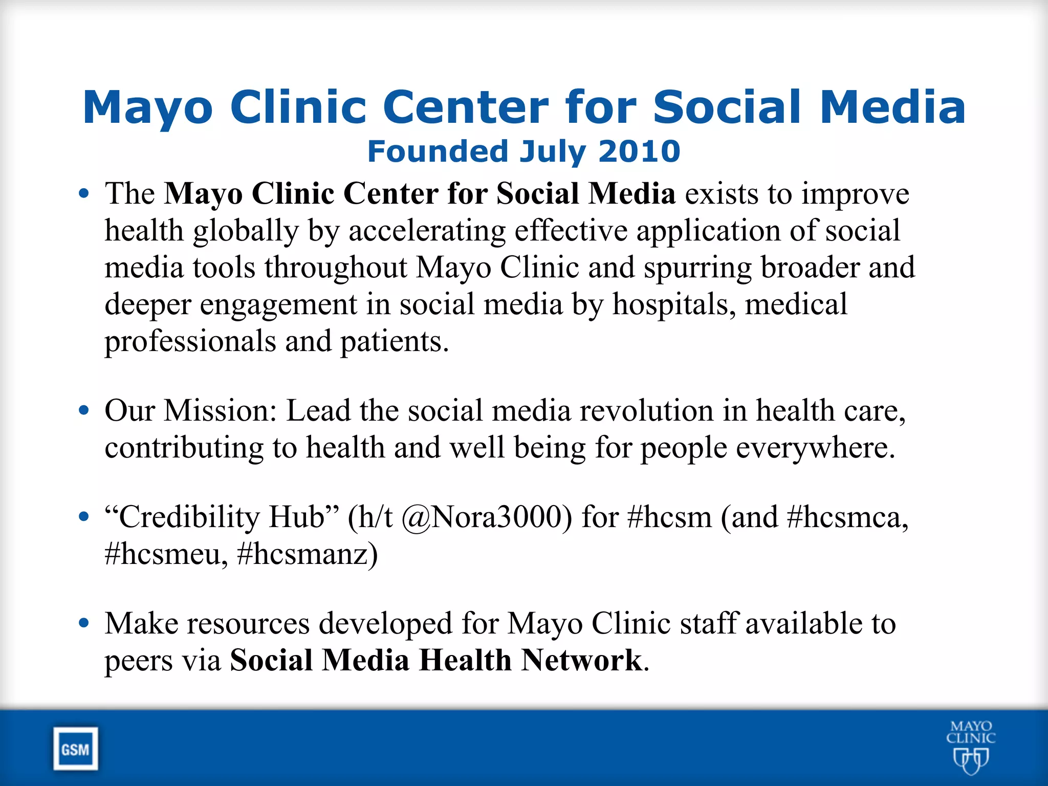Mayo Clinic Center for Social Media
Founded July 2010
• The Mayo Clinic Center for Social Media exists to improve
health globally by accelerating effective application of social
media tools throughout Mayo Clinic and spurring broader and
deeper engagement in social media by hospitals, medical
professionals and patients.
• Our Mission: Lead the social media revolution in health care,
contributing to health and well being for people everywhere.
• “Credibility Hub” (h/t @Nora3000) for #hcsm (and #hcsmca,
#hcsmeu, #hcsmanz)
• Make resources developed for Mayo Clinic staff available to
peers via Social Media Health Network.
 