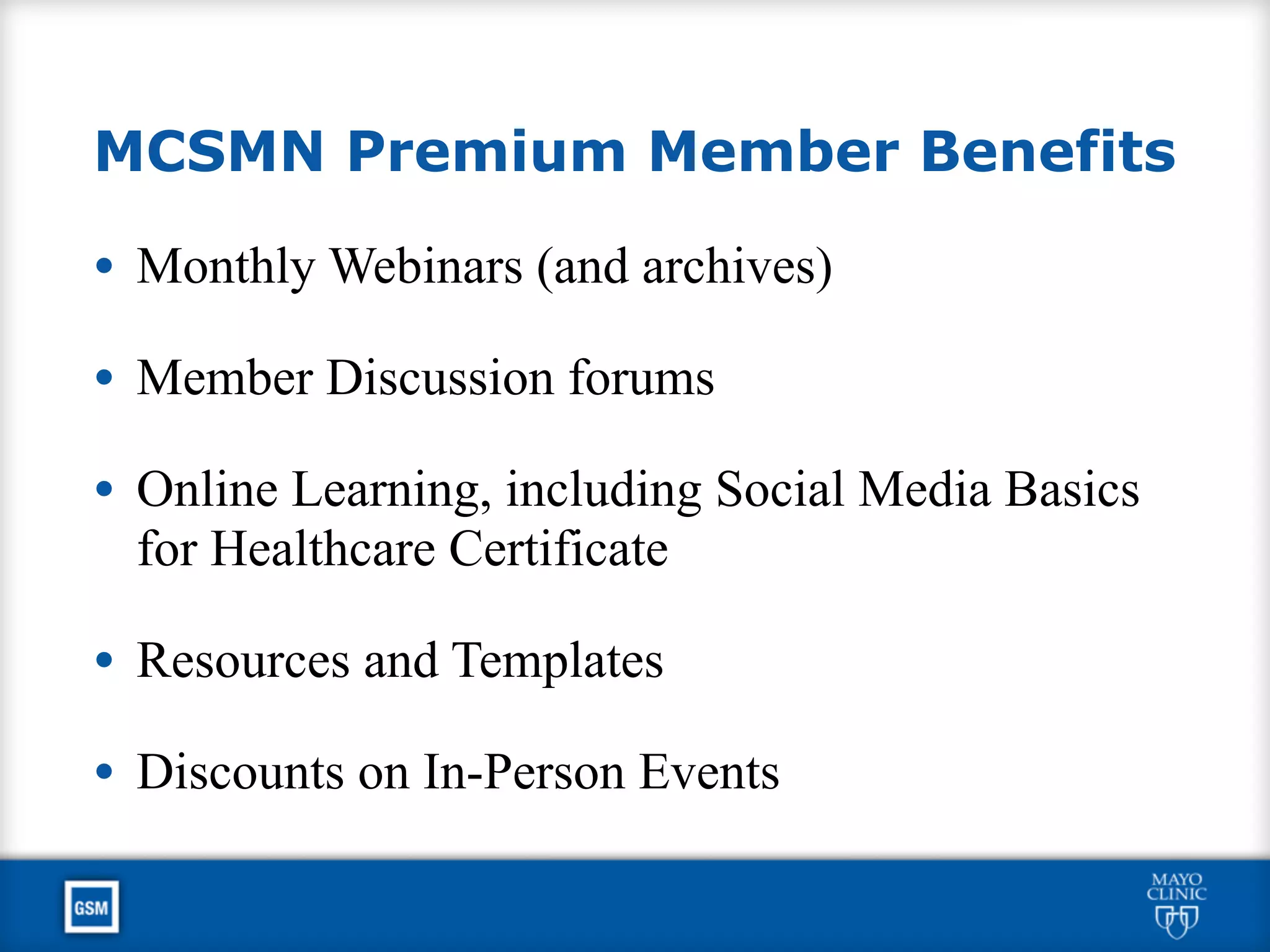 MCSMN Premium Member Benefits
• Monthly Webinars (and archives)
• Member Discussion forums
• Online Learning, including Social Media Basics
for Healthcare Certificate
• Resources and Templates
• Discounts on In-Person Events
 