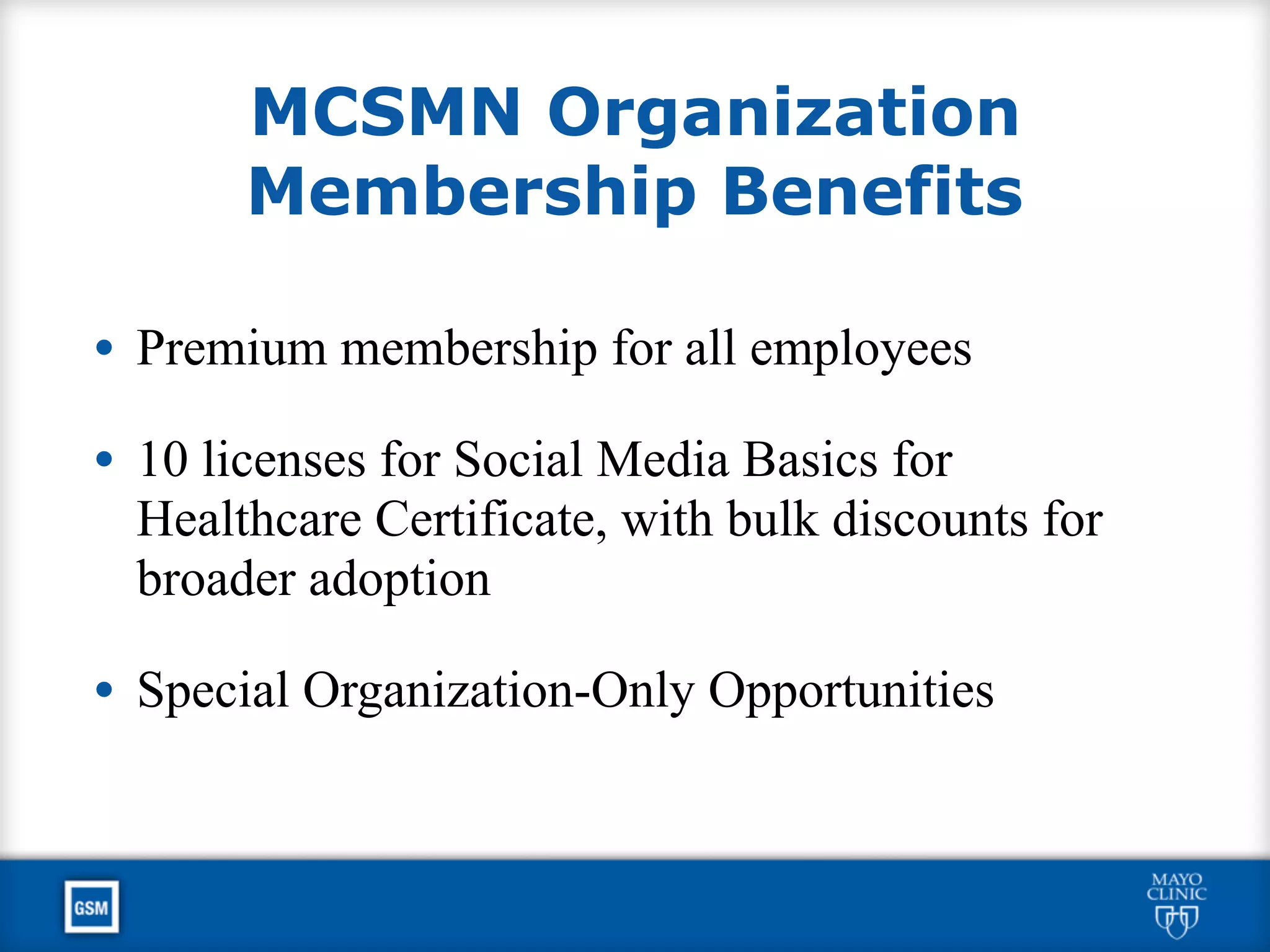 MCSMN Organization
Membership Benefits
• Premium membership for all employees
• 10 licenses for Social Media Basics for
Healthcare Certificate, with bulk discounts for
broader adoption
• Special Organization-Only Opportunities
 