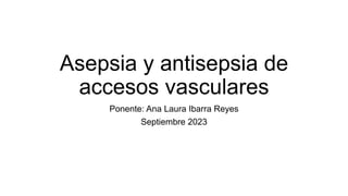 Asepsia y antisepsia de
accesos vasculares
Ponente: Ana Laura Ibarra Reyes
Septiembre 2023
 