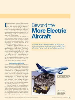 AEROSPACE AMERICA/SEPTEMBER 2005 35Copyright© 2005 by the American Institute of Aeronautics and Astronautics.
I
n the competitive world of airline econom-
ics, where low-cost carriers are driving
down profit margins on airline seat-miles,
techniques for reducing the direct operating
costs of aircraft are in great demand. In an effort
to meet this demand, the aircraft manufacturing
industry is placing greater emphasis on the use
of technology, which can influence mainte-
nance costs and fuel usage.
To achieve lower costs, the industry has
three technology options: optimize the aircraft
equipment systems (AES) and engines; optimize
the system of systems (the aircraft as a whole);
and optimize the solutions that enable the air-
craft to fulfill its required functions.
The Power Optimized Aircraft (POA) is a
European Union (EU) project designed to ad-
dress the first two of these options. The four-year
effort, scheduled to run through 2006, is a Tech-
nology Platform within the EU’s Fifth Frame-
work Program on R&D. With a budget of about
€100 million, the POA is jointly funded by the
EU and a 46-company consortium. Coordinat-
ing the program is Liebherr-Aerospace, a man-
ufacturer of aircraft environmental control sys-
tems, landing gear, and actuation systems.
Power optimized systems
Historically, the industry has pursued option
one: optimizing the aircraft equipment systems,
or AES (engine optimization is addressed in
other EU-funded projects). The technology in
conventional AES is a product of decades of de-
velopment. Its complexity has increased as de-
signers have worked to overcome conflicting
interactions between equipment systems by en-
hancing the efficiency of each. Nevertheless,
many of the larger power users on board re-
main inefficient. This is primarily because of
historical resistance to solving the problem at
the whole aircraft level, and partly because suit-
able technology alternatives are lacking.
Take, for example, the primary flight con-
trol system (PFCS) actuators. Conventionally, a
large civil aircraft has three lines that feed hy-
draulic fluid to all the actuators on board. The
last two decades have seen the development of
electrohydrostatic actuators (EHAs), which re-
quire only external electrical power to run.
by Lester Faleiro,
Project manager,
Power Optimised
Aircraft Project
European project demonstrates how technology
improvements can work together to multiply their
effects and lower costs for cash-strapped airlines
Electrohydrostatic actuators like
this one for the A380 require only
external electrical power to run.
Beyond the
More Electric
Aircraft
 