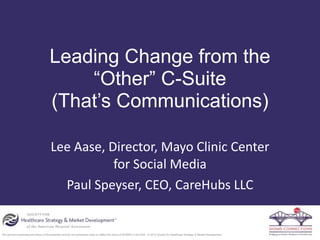The opinions expressed are those of the presenter and do not necessarily state or reflect the views of SHSMD or the AHA. © 2015 Society for Healthcare Strategy & Market Development
Leading Change from the
“Other” C-Suite
(That’s Communications)
Lee	
  Aase,	
  Director,	
  Mayo	
  Clinic	
  Center	
  
for	
  Social	
  Media	
  
Paul	
  Speyser,	
  CEO,	
  CareHubs	
  LLC
 
