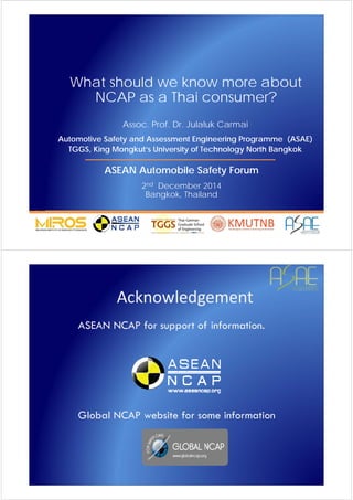 S
A
F
E
R
V
E
H
I
C
L
E
S
A
F
E
R
L
I
V
E
S ©JCM
What should we know more about
NCAP as a Thai consumer?
Assoc. Prof. Dr. Julaluk Carmai
Automotive Safety and Assessment Engineering Programme (ASAE)
TGGS, King Mongkut’s University of Technology North Bangkok
ASEAN Automobile Safety Forum
2nd December 2014
Bangkok, Thailand
S
A
F
E
R
V
E
H
I
C
L
E
S
A
F
E
R
L
I
V
E
S ©JCM
Acknowledgement
ASEAN NCAP for support of information.
Global NCAP website for some information
 