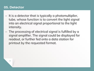  It is a detector that is typically a photomultiplier,
tube, whose function is to convert the light signal
into an electrical signal proportional to the light
intensity.
 The processing of electrical signal is fulfilled by a
signal amplifier. The signal could be displayed for
readout, or further fed onto a data station for
printout by the requested format.
05. Detector
12
 