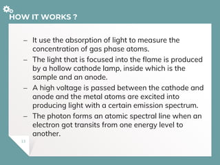 HOW IT WORKS ?
 It use the absorption of light to measure the
concentration of gas phase atoms.
 The light that is focused into the flame is produced
by a hollow cathode lamp, inside which is the
sample and an anode.
 A high voltage is passed between the cathode and
anode and the metal atoms are excited into
producing light with a certain emission spectrum.
 The photon forms an atomic spectral line when an
electron got transits from one energy level to
another.
13
 
