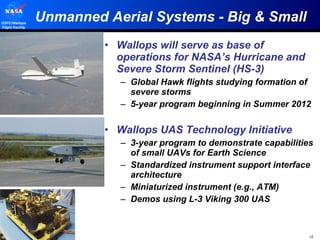 Unmanned Aerial Systems - Big & Small Wallops will serve as base of operations for NASA’s Hurricane and Severe Storm Sentinel (HS-3) Global Hawk flights studying formation of severe storms 5-year program beginning in Summer 2012 Wallops UAS Technology Initiative 3-year program to demonstrate capabilities of small UAVs for Earth Science Standardized instrument support interface architecture Miniaturized instrument (e.g., ATM) Demos using L-3 Viking 300 UAS 