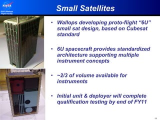 Small Satellites Wallops developing proto-flight “6U” small sat design, based on Cubesat standard 6U spacecraft provides standardized architecture supporting multiple instrument concepts ~2/3 of volume available for instruments Initial unit & deployer will complete qualification testing by end of FY11 