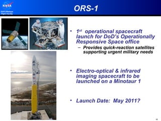 ORS-1 1 st   operational spacecraft launch for DoD’s Operationally Responsive Space office Provides quick-reaction satellites supporting urgent military needs Electro-optical & infrared imaging spacecraft to be launched on a Minotaur 1 Launch Date:  May 2011? 