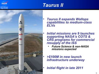 Taurus II Taurus II expands Wallops capabilities to medium-class ELVs Initial missions are 9 launches supporting NASA’s COTS & CRS programs for commercial resupply of the ISS Future Science & non-NASA missions expected >$100M in new launch infrastructure underway Initial flight in late 2011 