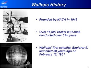 Wallops History Founded by NACA in 1945 Over 16,000 rocket launches conducted over 65+ years Wallops’ first satellite, Explorer 9, launched 50 years ago on February 16, 1961 