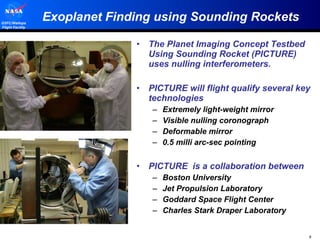 Exoplanet Finding using Sounding Rockets The Planet Imaging Concept Testbed Using Sounding Rocket (PICTURE) uses nulling interferometers. PICTURE will flight qualify several key technologies  Extremely light-weight mirror Visible nulling coronograph Deformable mirror 0.5 milli arc-sec pointing PICTURE  is a collaboration between  Boston University Jet Propulsion Laboratory Goddard Space Flight Center  Charles Stark Draper Laboratory 
