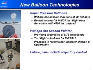 New Balloon Technologies Super Pressure Balloons Will provide mission durations of 60-100 days Recent successful 14MCF test flight from Antarctica, with 4000 lbs. payload Wallops Arc Second Pointer Providing accuracies of 0.75 arcseconds Test flight scheduled for Fall 2011 Proposed in recent NASA Explorer Mission of Opportunity Future plans include trajectory control 