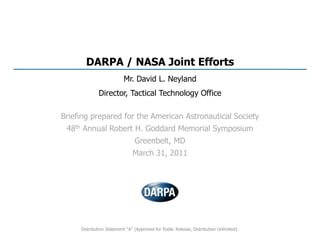 DARPA / NASA Joint Efforts Mr. David L. Neyland Director, Tactical Technology Office Briefing prepared for the American Astronautical Society 48th Annual Robert H. Goddard Memorial Symposium Greenbelt, MD March 31, 2011 Distribution Statement “A” (Approved for Public Release, Distribution Unlimited). 
