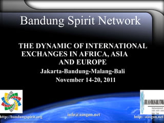 Bandung Spirit Network THE DYNAMIC OF INTERNATIONAL EXCHANGES IN AFRICA, ASIA  AND EUROPE Jakarta-Bandung-Malang-Bali November 14-20, 2011 http://bandungspirit.org http://aasgon.net info@aasgon.net  
