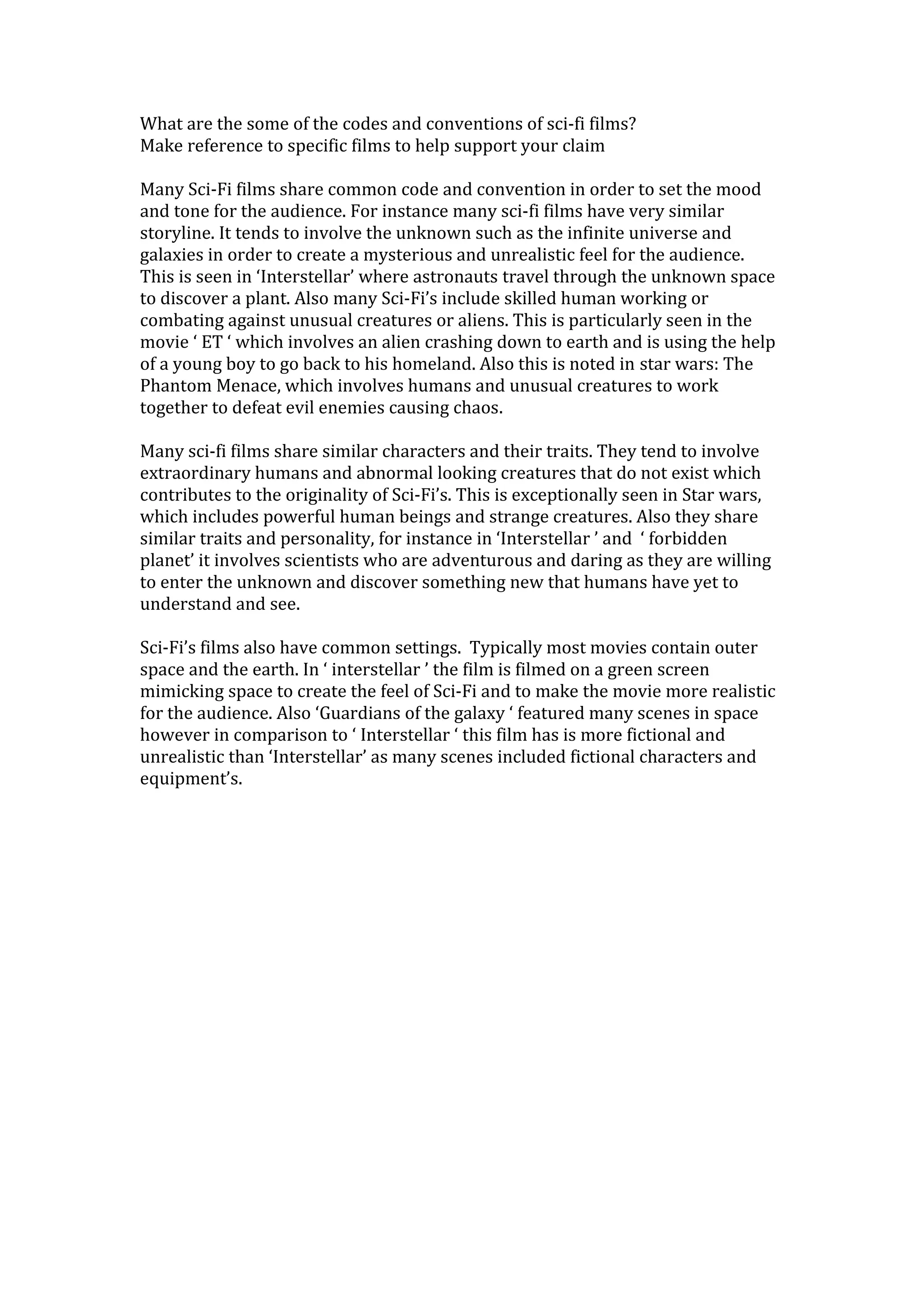 What are the some of the codes and conventions of sci-fi films?
Make reference to specific films to help support your claim
Many Sci-Fi films share common code and convention in order to set the mood
and tone for the audience. For instance many sci-fi films have very similar
storyline. It tends to involve the unknown such as the infinite universe and
galaxies in order to create a mysterious and unrealistic feel for the audience.
This is seen in ‘Interstellar’ where astronauts travel through the unknown space
to discover a plant. Also many Sci-Fi’s include skilled human working or
combating against unusual creatures or aliens. This is particularly seen in the
movie ‘ ET ‘ which involves an alien crashing down to earth and is using the help
of a young boy to go back to his homeland. Also this is noted in star wars: The
Phantom Menace, which involves humans and unusual creatures to work
together to defeat evil enemies causing chaos.
Many sci-fi films share similar characters and their traits. They tend to involve
extraordinary humans and abnormal looking creatures that do not exist which
contributes to the originality of Sci-Fi’s. This is exceptionally seen in Star wars,
which includes powerful human beings and strange creatures. Also they share
similar traits and personality, for instance in ‘Interstellar ’ and ‘ forbidden
planet’ it involves scientists who are adventurous and daring as they are willing
to enter the unknown and discover something new that humans have yet to
understand and see.
Sci-Fi’s films also have common settings. Typically most movies contain outer
space and the earth. In ‘ interstellar ’ the film is filmed on a green screen
mimicking space to create the feel of Sci-Fi and to make the movie more realistic
for the audience. Also ‘Guardians of the galaxy ‘ featured many scenes in space
however in comparison to ‘ Interstellar ‘ this film has is more fictional and
unrealistic than ‘Interstellar’ as many scenes included fictional characters and
equipment’s.
 