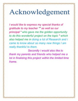 I would like to express my special thanks of
gratitude to my teacher “” as well as our
principal “ who gave me the golden opportunity
to do this wonderful project on the topic “ which
also helped me in doing a lot of Research and i
came to know about so many new things I am
really thankful to them.
Secondly i would also like to
thank my parents and friends who helped me a
lot in finalizing this project within the limited time
frame.
 